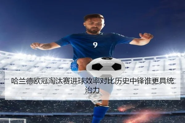 哈兰德欧冠淘汰赛进球效率对比历史中锋谁更具统治力