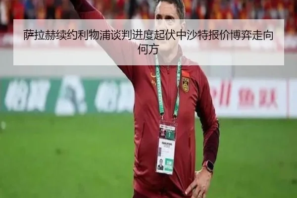 萨拉赫续约利物浦谈判进度起伏中沙特报价博弈走向何方
